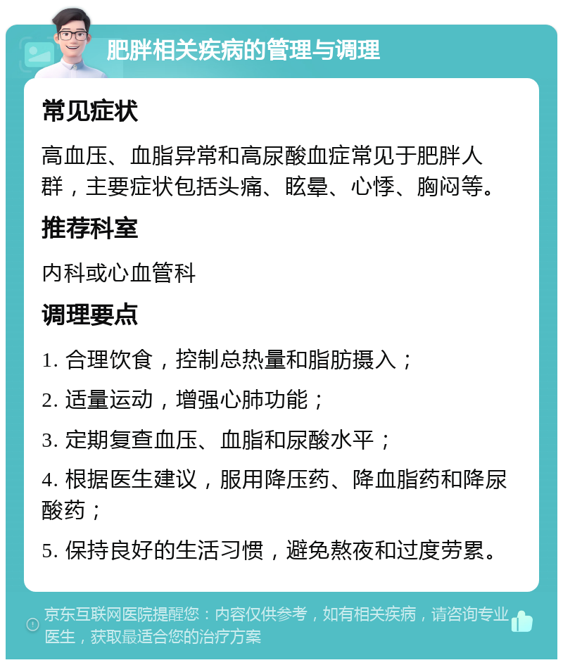 肥胖相关疾病的管理与调理 常见症状 高血压、血脂异常和高尿酸血症常见于肥胖人群，主要症状包括头痛、眩晕、心悸、胸闷等。 推荐科室 内科或心血管科 调理要点 1. 合理饮食，控制总热量和脂肪摄入； 2. 适量运动，增强心肺功能； 3. 定期复查血压、血脂和尿酸水平； 4. 根据医生建议，服用降压药、降血脂药和降尿酸药； 5. 保持良好的生活习惯，避免熬夜和过度劳累。