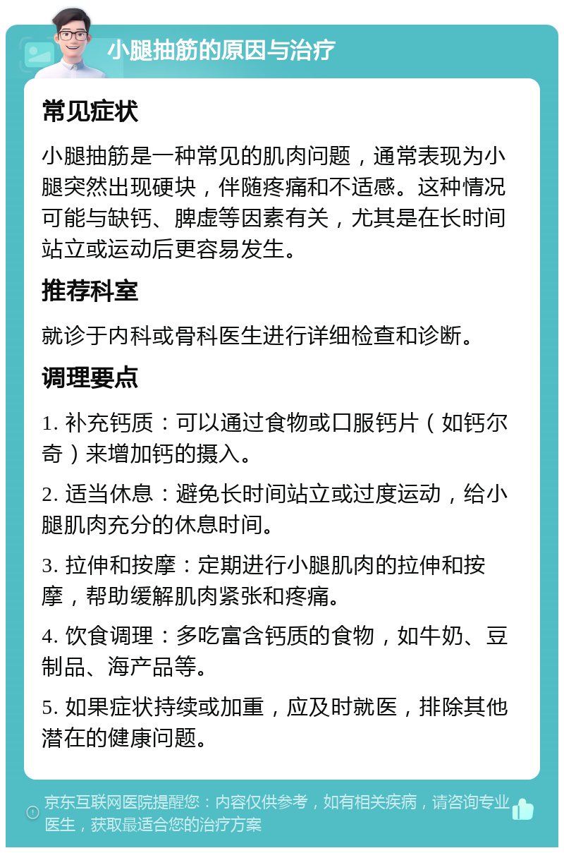 小腿抽筋的原因与治疗 常见症状 小腿抽筋是一种常见的肌肉问题，通常表现为小腿突然出现硬块，伴随疼痛和不适感。这种情况可能与缺钙、脾虚等因素有关，尤其是在长时间站立或运动后更容易发生。 推荐科室 就诊于内科或骨科医生进行详细检查和诊断。 调理要点 1. 补充钙质：可以通过食物或口服钙片（如钙尔奇）来增加钙的摄入。 2. 适当休息：避免长时间站立或过度运动，给小腿肌肉充分的休息时间。 3. 拉伸和按摩：定期进行小腿肌肉的拉伸和按摩，帮助缓解肌肉紧张和疼痛。 4. 饮食调理：多吃富含钙质的食物，如牛奶、豆制品、海产品等。 5. 如果症状持续或加重，应及时就医，排除其他潜在的健康问题。