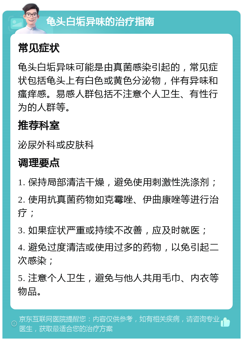 龟头白垢异味的治疗指南 常见症状 龟头白垢异味可能是由真菌感染引起的，常见症状包括龟头上有白色或黄色分泌物，伴有异味和瘙痒感。易感人群包括不注意个人卫生、有性行为的人群等。 推荐科室 泌尿外科或皮肤科 调理要点 1. 保持局部清洁干燥，避免使用刺激性洗涤剂； 2. 使用抗真菌药物如克霉唑、伊曲康唑等进行治疗； 3. 如果症状严重或持续不改善，应及时就医； 4. 避免过度清洁或使用过多的药物，以免引起二次感染； 5. 注意个人卫生，避免与他人共用毛巾、内衣等物品。