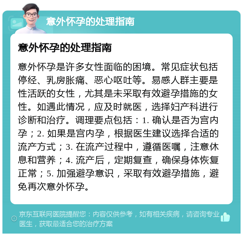 意外怀孕的处理指南 意外怀孕的处理指南 意外怀孕是许多女性面临的困境。常见症状包括停经、乳房胀痛、恶心呕吐等。易感人群主要是性活跃的女性，尤其是未采取有效避孕措施的女性。如遇此情况，应及时就医，选择妇产科进行诊断和治疗。调理要点包括：1. 确认是否为宫内孕；2. 如果是宫内孕，根据医生建议选择合适的流产方式；3. 在流产过程中，遵循医嘱，注意休息和营养；4. 流产后，定期复查，确保身体恢复正常；5. 加强避孕意识，采取有效避孕措施，避免再次意外怀孕。