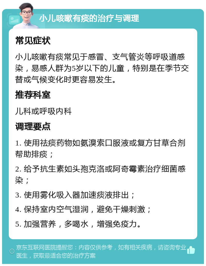 小儿咳嗽有痰的治疗与调理 常见症状 小儿咳嗽有痰常见于感冒、支气管炎等呼吸道感染，易感人群为5岁以下的儿童，特别是在季节交替或气候变化时更容易发生。 推荐科室 儿科或呼吸内科 调理要点 1. 使用祛痰药物如氨溴索口服液或复方甘草合剂帮助排痰； 2. 给予抗生素如头孢克洛或阿奇霉素治疗细菌感染； 3. 使用雾化吸入器加速痰液排出； 4. 保持室内空气湿润，避免干燥刺激； 5. 加强营养，多喝水，增强免疫力。