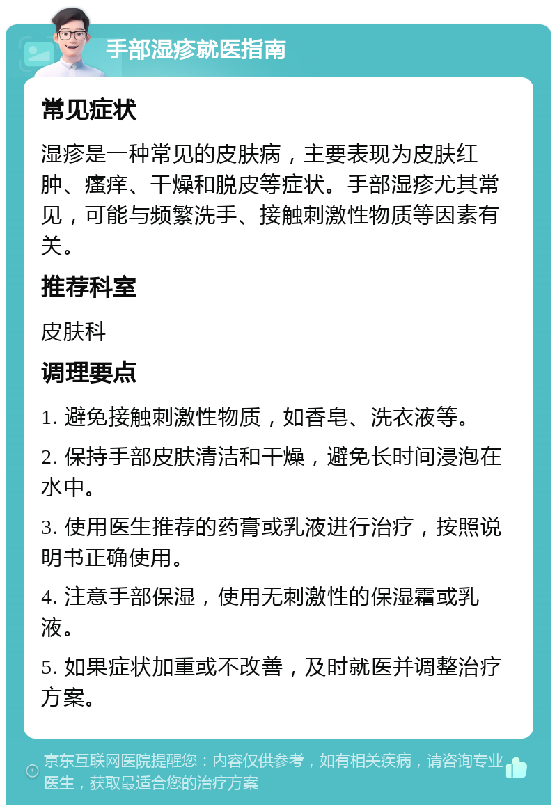 手部湿疹就医指南 常见症状 湿疹是一种常见的皮肤病，主要表现为皮肤红肿、瘙痒、干燥和脱皮等症状。手部湿疹尤其常见，可能与频繁洗手、接触刺激性物质等因素有关。 推荐科室 皮肤科 调理要点 1. 避免接触刺激性物质，如香皂、洗衣液等。 2. 保持手部皮肤清洁和干燥，避免长时间浸泡在水中。 3. 使用医生推荐的药膏或乳液进行治疗，按照说明书正确使用。 4. 注意手部保湿，使用无刺激性的保湿霜或乳液。 5. 如果症状加重或不改善，及时就医并调整治疗方案。