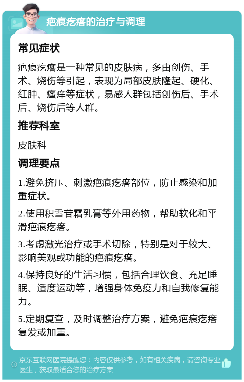 疤痕疙瘩的治疗与调理 常见症状 疤痕疙瘩是一种常见的皮肤病，多由创伤、手术、烧伤等引起，表现为局部皮肤隆起、硬化、红肿、瘙痒等症状，易感人群包括创伤后、手术后、烧伤后等人群。 推荐科室 皮肤科 调理要点 1.避免挤压、刺激疤痕疙瘩部位，防止感染和加重症状。 2.使用积雪苷霜乳膏等外用药物，帮助软化和平滑疤痕疙瘩。 3.考虑激光治疗或手术切除，特别是对于较大、影响美观或功能的疤痕疙瘩。 4.保持良好的生活习惯，包括合理饮食、充足睡眠、适度运动等，增强身体免疫力和自我修复能力。 5.定期复查，及时调整治疗方案，避免疤痕疙瘩复发或加重。