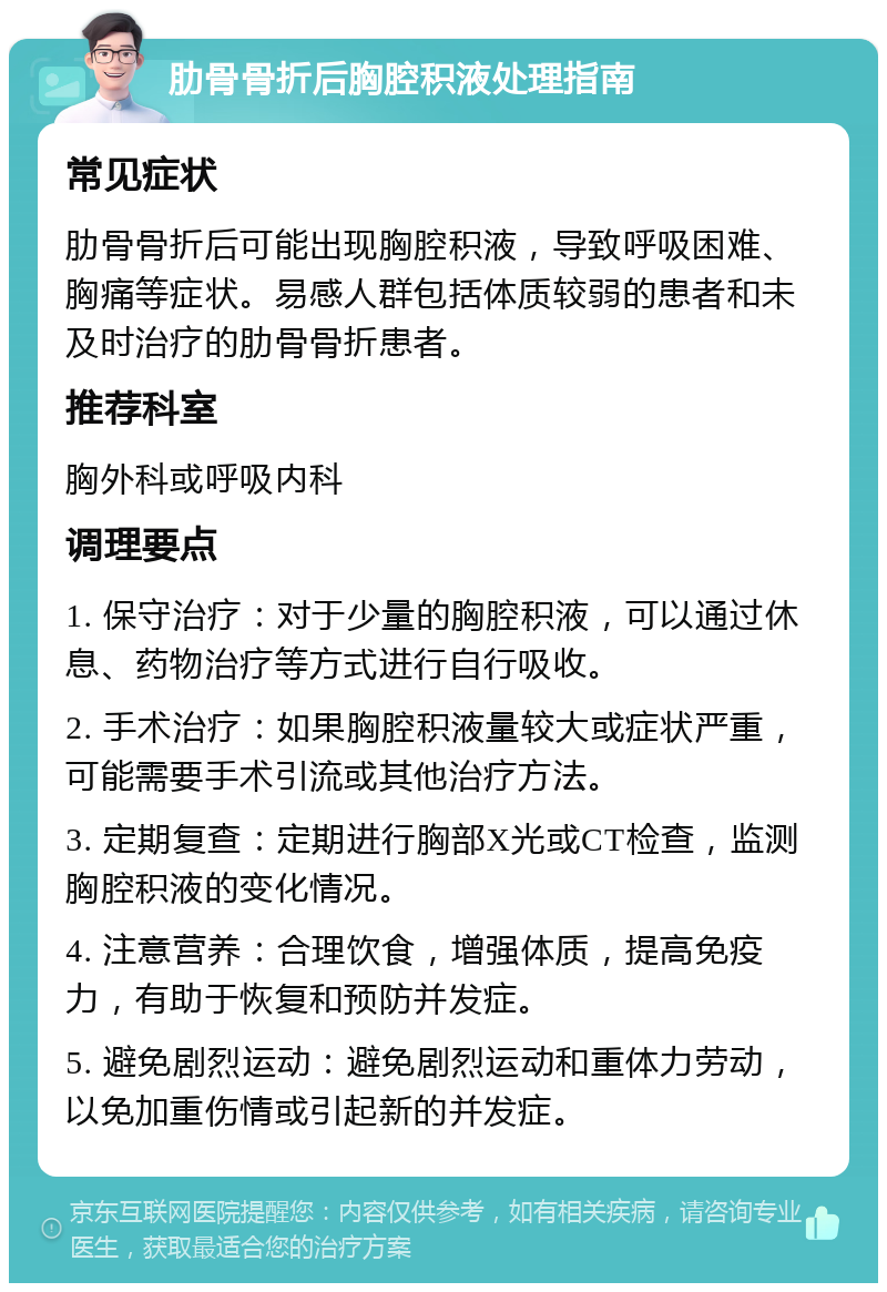 肋骨骨折后胸腔积液处理指南 常见症状 肋骨骨折后可能出现胸腔积液，导致呼吸困难、胸痛等症状。易感人群包括体质较弱的患者和未及时治疗的肋骨骨折患者。 推荐科室 胸外科或呼吸内科 调理要点 1. 保守治疗：对于少量的胸腔积液，可以通过休息、药物治疗等方式进行自行吸收。 2. 手术治疗：如果胸腔积液量较大或症状严重，可能需要手术引流或其他治疗方法。 3. 定期复查：定期进行胸部X光或CT检查，监测胸腔积液的变化情况。 4. 注意营养：合理饮食，增强体质，提高免疫力，有助于恢复和预防并发症。 5. 避免剧烈运动：避免剧烈运动和重体力劳动，以免加重伤情或引起新的并发症。