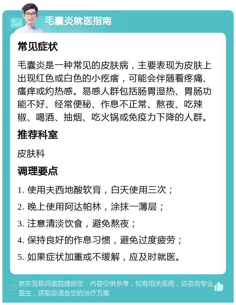 毛囊炎就医指南 常见症状 毛囊炎是一种常见的皮肤病，主要表现为皮肤上出现红色或白色的小疙瘩，可能会伴随着疼痛、瘙痒或灼热感。易感人群包括肠胃湿热、胃肠功能不好、经常便秘、作息不正常、熬夜、吃辣椒、喝酒、抽烟、吃火锅或免疫力下降的人群。 推荐科室 皮肤科 调理要点 1. 使用夫西地酸软膏，白天使用三次； 2. 晚上使用阿达帕林，涂抹一薄层； 3. 注意清淡饮食，避免熬夜； 4. 保持良好的作息习惯，避免过度疲劳； 5. 如果症状加重或不缓解，应及时就医。