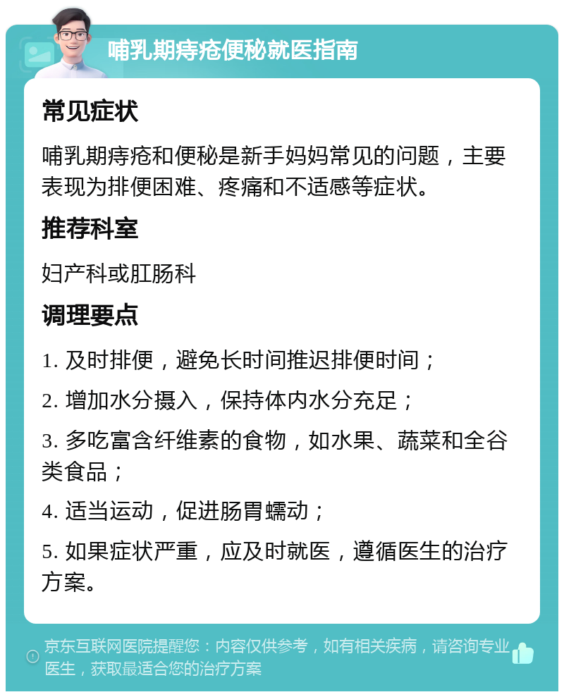 哺乳期痔疮便秘就医指南 常见症状 哺乳期痔疮和便秘是新手妈妈常见的问题，主要表现为排便困难、疼痛和不适感等症状。 推荐科室 妇产科或肛肠科 调理要点 1. 及时排便，避免长时间推迟排便时间； 2. 增加水分摄入，保持体内水分充足； 3. 多吃富含纤维素的食物，如水果、蔬菜和全谷类食品； 4. 适当运动，促进肠胃蠕动； 5. 如果症状严重，应及时就医，遵循医生的治疗方案。