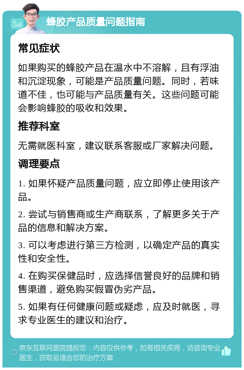 蜂胶产品质量问题指南 常见症状 如果购买的蜂胶产品在温水中不溶解，且有浮油和沉淀现象，可能是产品质量问题。同时，若味道不佳，也可能与产品质量有关。这些问题可能会影响蜂胶的吸收和效果。 推荐科室 无需就医科室，建议联系客服或厂家解决问题。 调理要点 1. 如果怀疑产品质量问题，应立即停止使用该产品。 2. 尝试与销售商或生产商联系，了解更多关于产品的信息和解决方案。 3. 可以考虑进行第三方检测，以确定产品的真实性和安全性。 4. 在购买保健品时，应选择信誉良好的品牌和销售渠道，避免购买假冒伪劣产品。 5. 如果有任何健康问题或疑虑，应及时就医，寻求专业医生的建议和治疗。