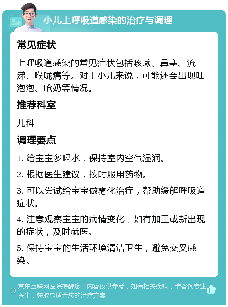 小儿上呼吸道感染的治疗与调理 常见症状 上呼吸道感染的常见症状包括咳嗽、鼻塞、流涕、喉咙痛等。对于小儿来说，可能还会出现吐泡泡、呛奶等情况。 推荐科室 儿科 调理要点 1. 给宝宝多喝水，保持室内空气湿润。 2. 根据医生建议，按时服用药物。 3. 可以尝试给宝宝做雾化治疗，帮助缓解呼吸道症状。 4. 注意观察宝宝的病情变化，如有加重或新出现的症状，及时就医。 5. 保持宝宝的生活环境清洁卫生，避免交叉感染。