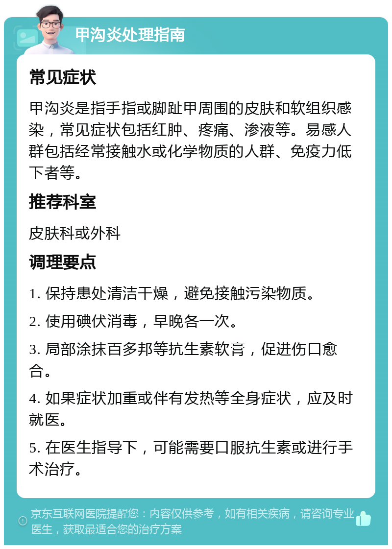 甲沟炎处理指南 常见症状 甲沟炎是指手指或脚趾甲周围的皮肤和软组织感染，常见症状包括红肿、疼痛、渗液等。易感人群包括经常接触水或化学物质的人群、免疫力低下者等。 推荐科室 皮肤科或外科 调理要点 1. 保持患处清洁干燥，避免接触污染物质。 2. 使用碘伏消毒，早晚各一次。 3. 局部涂抹百多邦等抗生素软膏，促进伤口愈合。 4. 如果症状加重或伴有发热等全身症状，应及时就医。 5. 在医生指导下，可能需要口服抗生素或进行手术治疗。