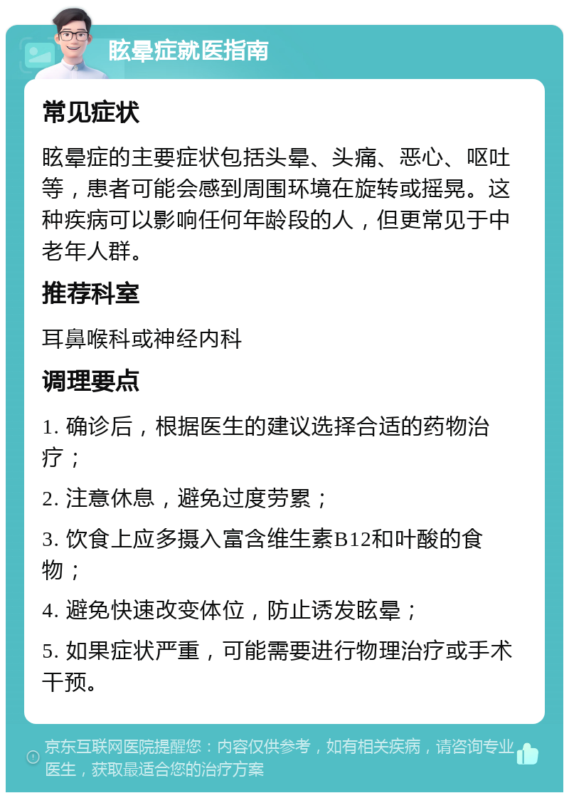 眩晕症就医指南 常见症状 眩晕症的主要症状包括头晕、头痛、恶心、呕吐等，患者可能会感到周围环境在旋转或摇晃。这种疾病可以影响任何年龄段的人，但更常见于中老年人群。 推荐科室 耳鼻喉科或神经内科 调理要点 1. 确诊后，根据医生的建议选择合适的药物治疗； 2. 注意休息，避免过度劳累； 3. 饮食上应多摄入富含维生素B12和叶酸的食物； 4. 避免快速改变体位，防止诱发眩晕； 5. 如果症状严重，可能需要进行物理治疗或手术干预。