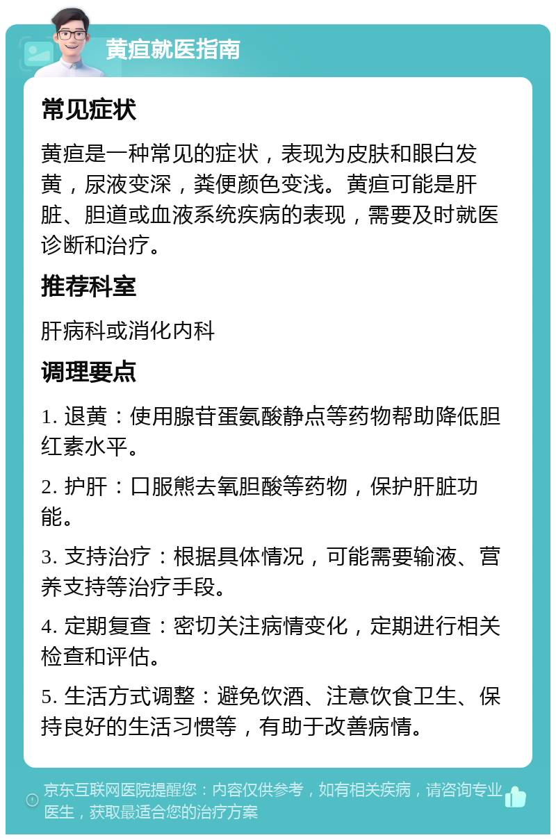 黄疸就医指南 常见症状 黄疸是一种常见的症状，表现为皮肤和眼白发黄，尿液变深，粪便颜色变浅。黄疸可能是肝脏、胆道或血液系统疾病的表现，需要及时就医诊断和治疗。 推荐科室 肝病科或消化内科 调理要点 1. 退黄：使用腺苷蛋氨酸静点等药物帮助降低胆红素水平。 2. 护肝：口服熊去氧胆酸等药物，保护肝脏功能。 3. 支持治疗：根据具体情况，可能需要输液、营养支持等治疗手段。 4. 定期复查：密切关注病情变化，定期进行相关检查和评估。 5. 生活方式调整：避免饮酒、注意饮食卫生、保持良好的生活习惯等，有助于改善病情。