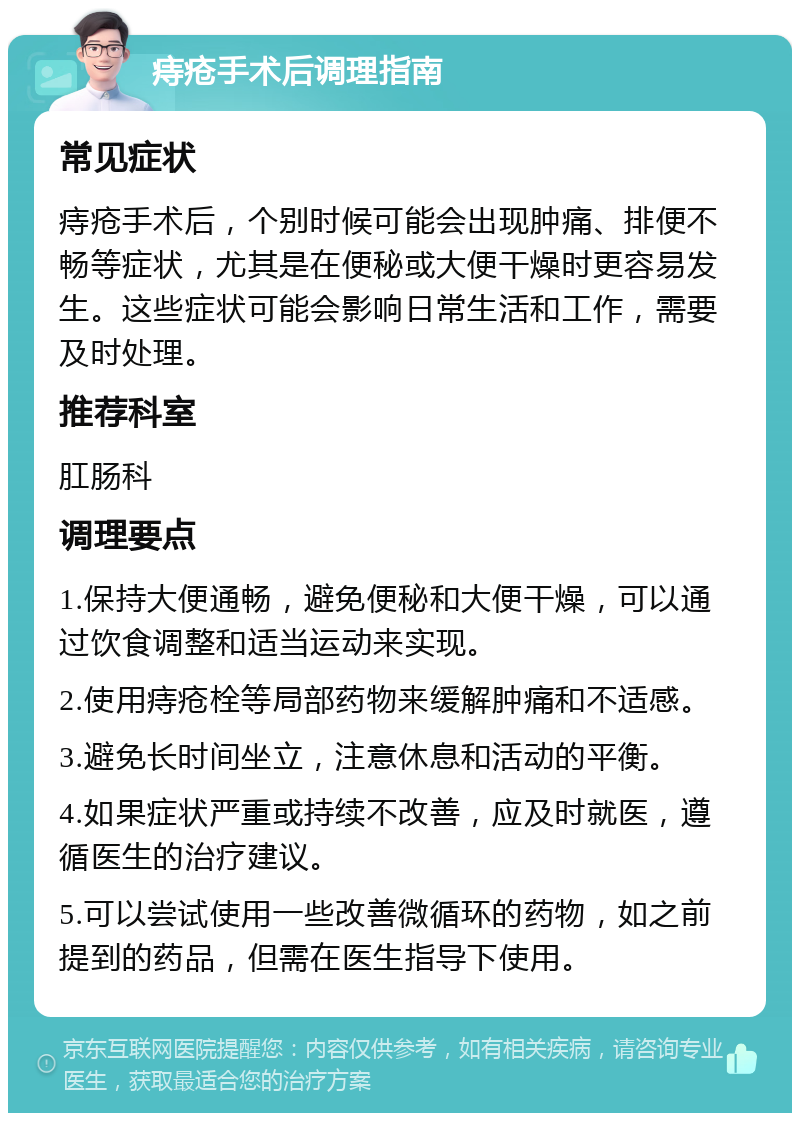 痔疮手术后调理指南 常见症状 痔疮手术后，个别时候可能会出现肿痛、排便不畅等症状，尤其是在便秘或大便干燥时更容易发生。这些症状可能会影响日常生活和工作，需要及时处理。 推荐科室 肛肠科 调理要点 1.保持大便通畅，避免便秘和大便干燥，可以通过饮食调整和适当运动来实现。 2.使用痔疮栓等局部药物来缓解肿痛和不适感。 3.避免长时间坐立，注意休息和活动的平衡。 4.如果症状严重或持续不改善，应及时就医，遵循医生的治疗建议。 5.可以尝试使用一些改善微循环的药物，如之前提到的药品，但需在医生指导下使用。