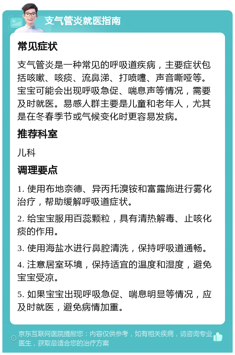 支气管炎就医指南 常见症状 支气管炎是一种常见的呼吸道疾病，主要症状包括咳嗽、咳痰、流鼻涕、打喷嚏、声音嘶哑等。宝宝可能会出现呼吸急促、喘息声等情况，需要及时就医。易感人群主要是儿童和老年人，尤其是在冬春季节或气候变化时更容易发病。 推荐科室 儿科 调理要点 1. 使用布地奈德、异丙托溴铵和富露施进行雾化治疗，帮助缓解呼吸道症状。 2. 给宝宝服用百蕊颗粒，具有清热解毒、止咳化痰的作用。 3. 使用海盐水进行鼻腔清洗，保持呼吸道通畅。 4. 注意居室环境，保持适宜的温度和湿度，避免宝宝受凉。 5. 如果宝宝出现呼吸急促、喘息明显等情况，应及时就医，避免病情加重。