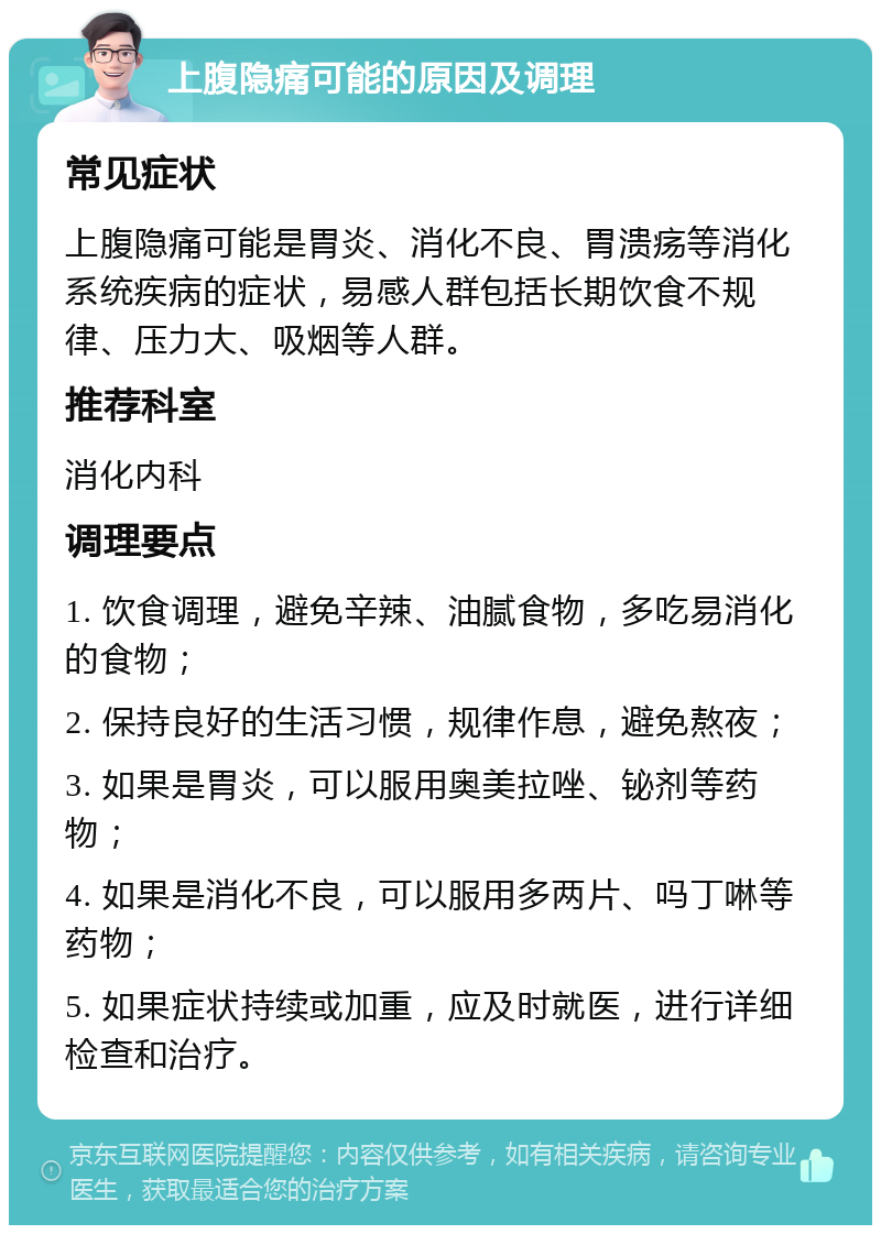 上腹隐痛可能的原因及调理 常见症状 上腹隐痛可能是胃炎、消化不良、胃溃疡等消化系统疾病的症状，易感人群包括长期饮食不规律、压力大、吸烟等人群。 推荐科室 消化内科 调理要点 1. 饮食调理，避免辛辣、油腻食物，多吃易消化的食物； 2. 保持良好的生活习惯，规律作息，避免熬夜； 3. 如果是胃炎，可以服用奥美拉唑、铋剂等药物； 4. 如果是消化不良，可以服用多两片、吗丁啉等药物； 5. 如果症状持续或加重，应及时就医，进行详细检查和治疗。