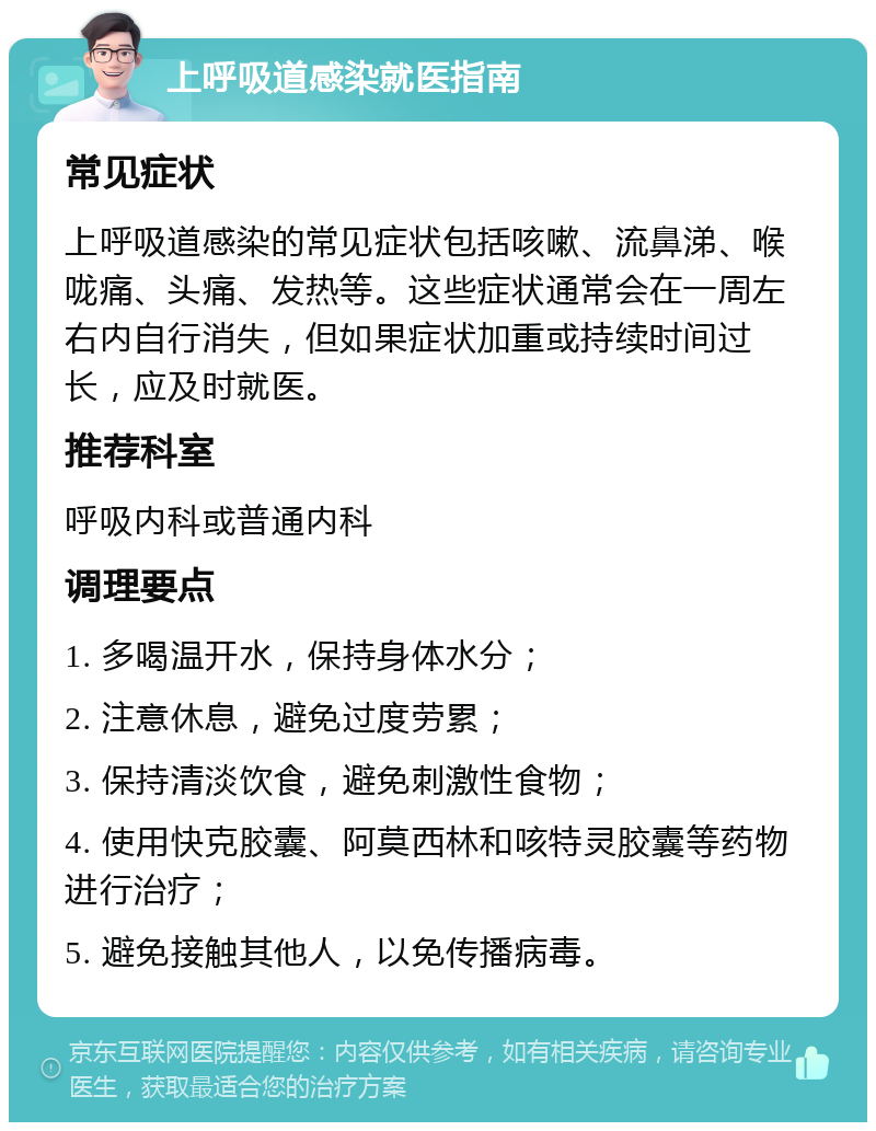 上呼吸道感染就医指南 常见症状 上呼吸道感染的常见症状包括咳嗽、流鼻涕、喉咙痛、头痛、发热等。这些症状通常会在一周左右内自行消失，但如果症状加重或持续时间过长，应及时就医。 推荐科室 呼吸内科或普通内科 调理要点 1. 多喝温开水，保持身体水分； 2. 注意休息，避免过度劳累； 3. 保持清淡饮食，避免刺激性食物； 4. 使用快克胶囊、阿莫西林和咳特灵胶囊等药物进行治疗； 5. 避免接触其他人，以免传播病毒。