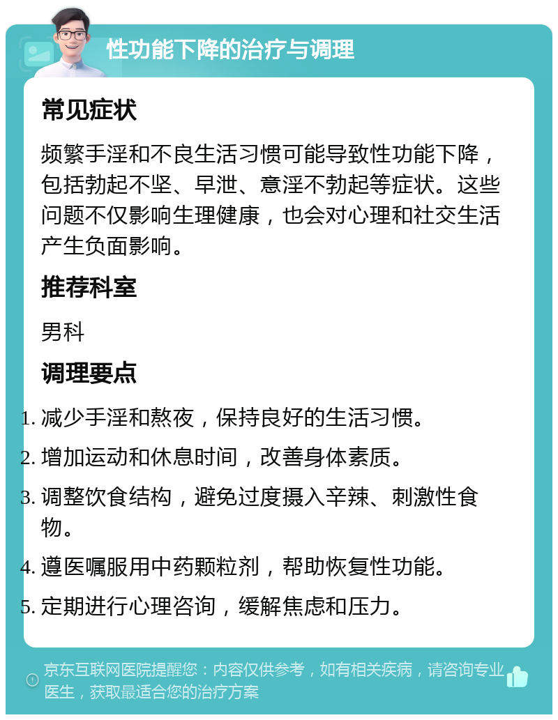 性功能下降的治疗与调理 常见症状 频繁手淫和不良生活习惯可能导致性功能下降，包括勃起不坚、早泄、意淫不勃起等症状。这些问题不仅影响生理健康，也会对心理和社交生活产生负面影响。 推荐科室 男科 调理要点 减少手淫和熬夜，保持良好的生活习惯。 增加运动和休息时间，改善身体素质。 调整饮食结构，避免过度摄入辛辣、刺激性食物。 遵医嘱服用中药颗粒剂，帮助恢复性功能。 定期进行心理咨询，缓解焦虑和压力。