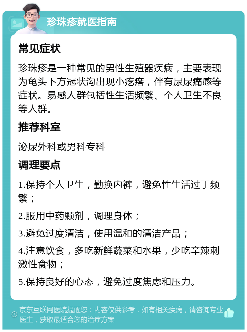 珍珠疹就医指南 常见症状 珍珠疹是一种常见的男性生殖器疾病，主要表现为龟头下方冠状沟出现小疙瘩，伴有尿尿痛感等症状。易感人群包括性生活频繁、个人卫生不良等人群。 推荐科室 泌尿外科或男科专科 调理要点 1.保持个人卫生，勤换内裤，避免性生活过于频繁； 2.服用中药颗剂，调理身体； 3.避免过度清洁，使用温和的清洁产品； 4.注意饮食，多吃新鲜蔬菜和水果，少吃辛辣刺激性食物； 5.保持良好的心态，避免过度焦虑和压力。