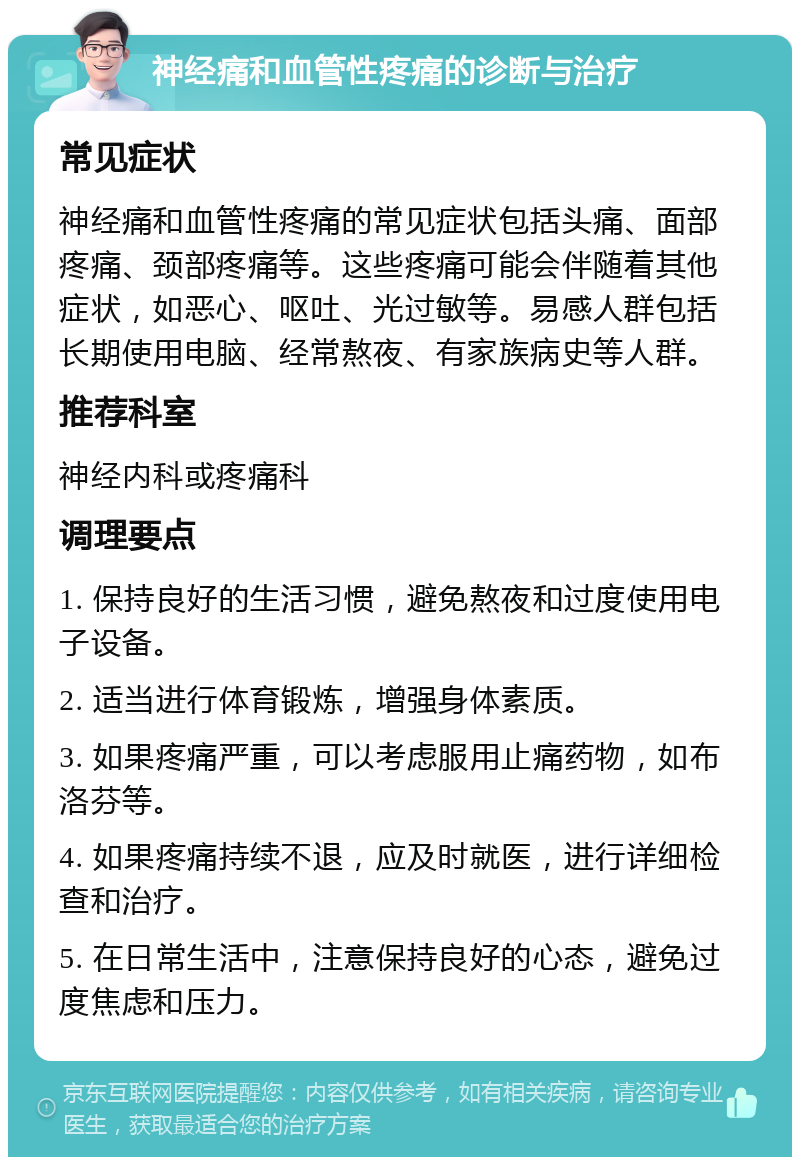 神经痛和血管性疼痛的诊断与治疗 常见症状 神经痛和血管性疼痛的常见症状包括头痛、面部疼痛、颈部疼痛等。这些疼痛可能会伴随着其他症状，如恶心、呕吐、光过敏等。易感人群包括长期使用电脑、经常熬夜、有家族病史等人群。 推荐科室 神经内科或疼痛科 调理要点 1. 保持良好的生活习惯，避免熬夜和过度使用电子设备。 2. 适当进行体育锻炼，增强身体素质。 3. 如果疼痛严重，可以考虑服用止痛药物，如布洛芬等。 4. 如果疼痛持续不退，应及时就医，进行详细检查和治疗。 5. 在日常生活中，注意保持良好的心态，避免过度焦虑和压力。