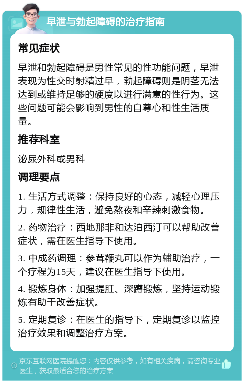 早泄与勃起障碍的治疗指南 常见症状 早泄和勃起障碍是男性常见的性功能问题，早泄表现为性交时射精过早，勃起障碍则是阴茎无法达到或维持足够的硬度以进行满意的性行为。这些问题可能会影响到男性的自尊心和性生活质量。 推荐科室 泌尿外科或男科 调理要点 1. 生活方式调整：保持良好的心态，减轻心理压力，规律性生活，避免熬夜和辛辣刺激食物。 2. 药物治疗：西地那非和达泊西汀可以帮助改善症状，需在医生指导下使用。 3. 中成药调理：参茸鞭丸可以作为辅助治疗，一个疗程为15天，建议在医生指导下使用。 4. 锻炼身体：加强提肛、深蹲锻炼，坚持运动锻炼有助于改善症状。 5. 定期复诊：在医生的指导下，定期复诊以监控治疗效果和调整治疗方案。