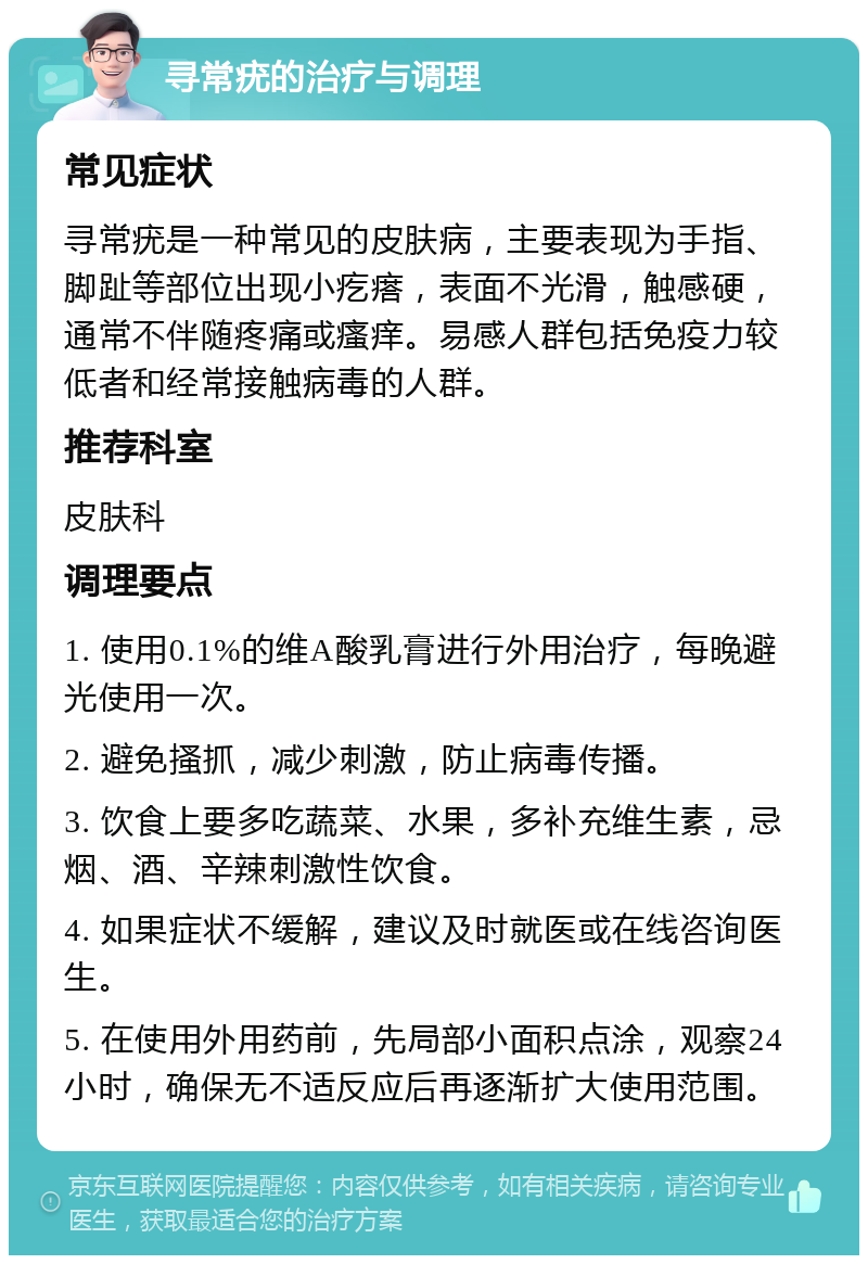 寻常疣的治疗与调理 常见症状 寻常疣是一种常见的皮肤病，主要表现为手指、脚趾等部位出现小疙瘩，表面不光滑，触感硬，通常不伴随疼痛或瘙痒。易感人群包括免疫力较低者和经常接触病毒的人群。 推荐科室 皮肤科 调理要点 1. 使用0.1%的维A酸乳膏进行外用治疗，每晚避光使用一次。 2. 避免搔抓，减少刺激，防止病毒传播。 3. 饮食上要多吃蔬菜、水果，多补充维生素，忌烟、酒、辛辣刺激性饮食。 4. 如果症状不缓解，建议及时就医或在线咨询医生。 5. 在使用外用药前，先局部小面积点涂，观察24小时，确保无不适反应后再逐渐扩大使用范围。