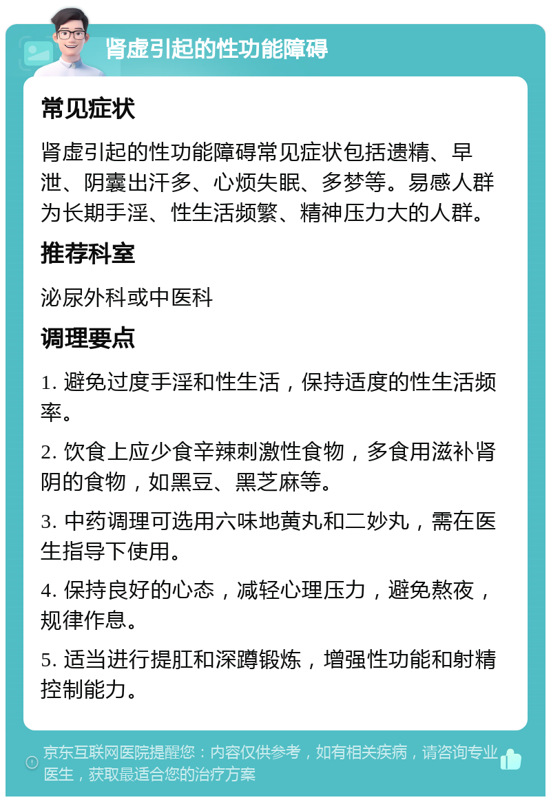 肾虚引起的性功能障碍 常见症状 肾虚引起的性功能障碍常见症状包括遗精、早泄、阴囊出汗多、心烦失眠、多梦等。易感人群为长期手淫、性生活频繁、精神压力大的人群。 推荐科室 泌尿外科或中医科 调理要点 1. 避免过度手淫和性生活，保持适度的性生活频率。 2. 饮食上应少食辛辣刺激性食物，多食用滋补肾阴的食物，如黑豆、黑芝麻等。 3. 中药调理可选用六味地黄丸和二妙丸，需在医生指导下使用。 4. 保持良好的心态，减轻心理压力，避免熬夜，规律作息。 5. 适当进行提肛和深蹲锻炼，增强性功能和射精控制能力。