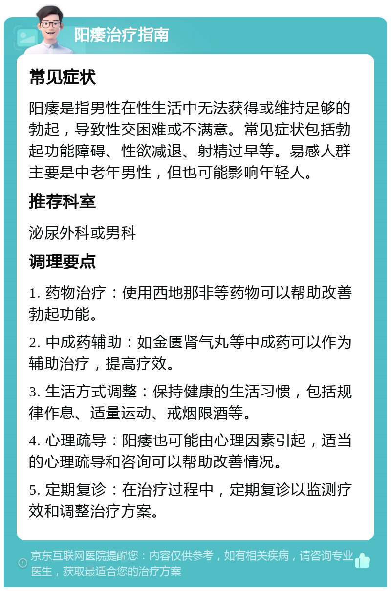 阳痿治疗指南 常见症状 阳痿是指男性在性生活中无法获得或维持足够的勃起，导致性交困难或不满意。常见症状包括勃起功能障碍、性欲减退、射精过早等。易感人群主要是中老年男性，但也可能影响年轻人。 推荐科室 泌尿外科或男科 调理要点 1. 药物治疗：使用西地那非等药物可以帮助改善勃起功能。 2. 中成药辅助：如金匮肾气丸等中成药可以作为辅助治疗，提高疗效。 3. 生活方式调整：保持健康的生活习惯，包括规律作息、适量运动、戒烟限酒等。 4. 心理疏导：阳痿也可能由心理因素引起，适当的心理疏导和咨询可以帮助改善情况。 5. 定期复诊：在治疗过程中，定期复诊以监测疗效和调整治疗方案。