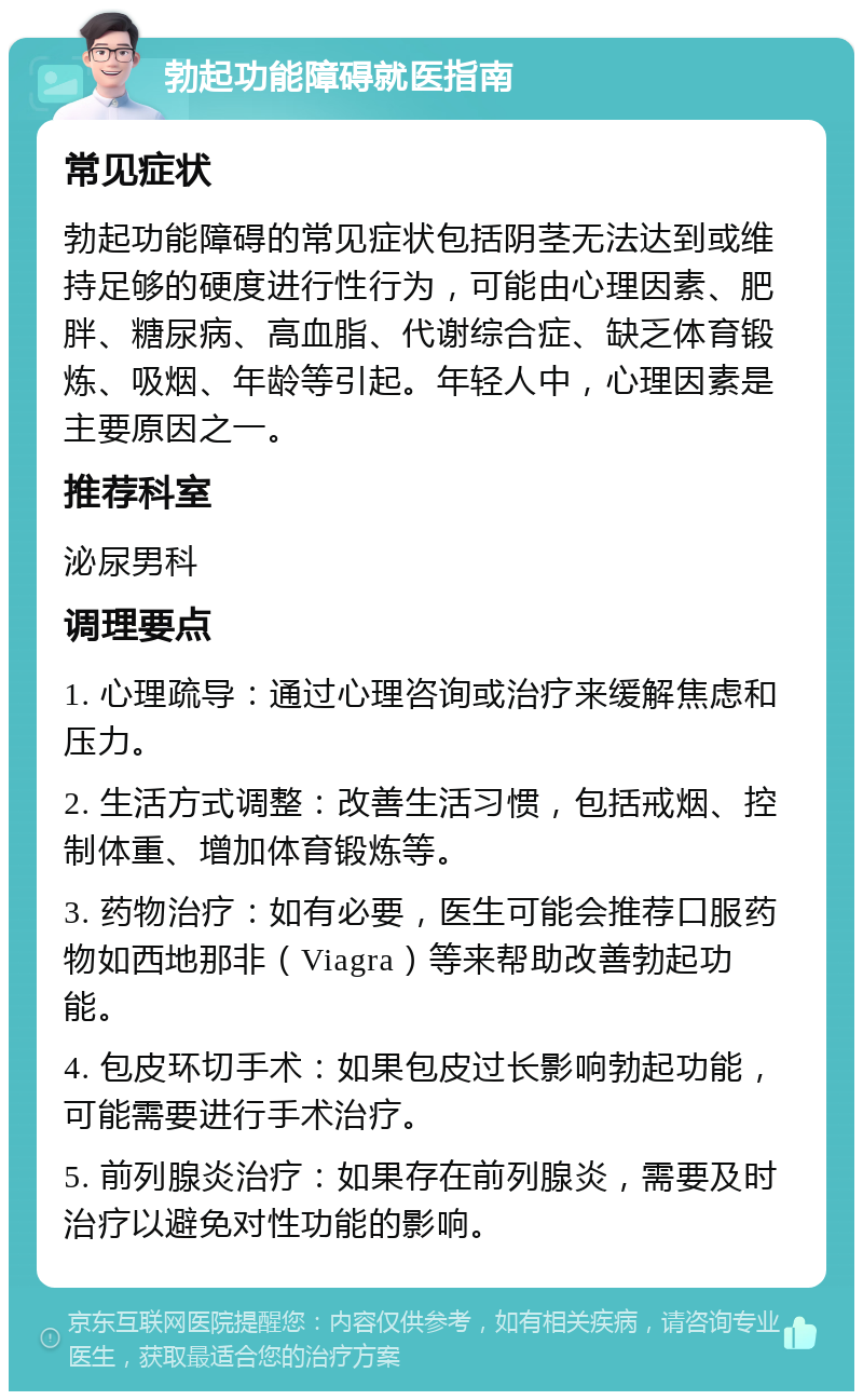 勃起功能障碍就医指南 常见症状 勃起功能障碍的常见症状包括阴茎无法达到或维持足够的硬度进行性行为，可能由心理因素、肥胖、糖尿病、高血脂、代谢综合症、缺乏体育锻炼、吸烟、年龄等引起。年轻人中，心理因素是主要原因之一。 推荐科室 泌尿男科 调理要点 1. 心理疏导：通过心理咨询或治疗来缓解焦虑和压力。 2. 生活方式调整：改善生活习惯，包括戒烟、控制体重、增加体育锻炼等。 3. 药物治疗：如有必要，医生可能会推荐口服药物如西地那非（Viagra）等来帮助改善勃起功能。 4. 包皮环切手术：如果包皮过长影响勃起功能，可能需要进行手术治疗。 5. 前列腺炎治疗：如果存在前列腺炎，需要及时治疗以避免对性功能的影响。