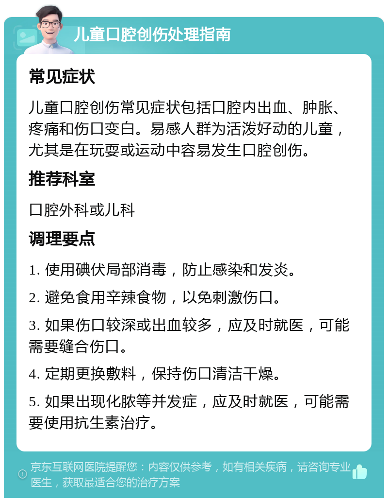 儿童口腔创伤处理指南 常见症状 儿童口腔创伤常见症状包括口腔内出血、肿胀、疼痛和伤口变白。易感人群为活泼好动的儿童，尤其是在玩耍或运动中容易发生口腔创伤。 推荐科室 口腔外科或儿科 调理要点 1. 使用碘伏局部消毒，防止感染和发炎。 2. 避免食用辛辣食物，以免刺激伤口。 3. 如果伤口较深或出血较多，应及时就医，可能需要缝合伤口。 4. 定期更换敷料，保持伤口清洁干燥。 5. 如果出现化脓等并发症，应及时就医，可能需要使用抗生素治疗。