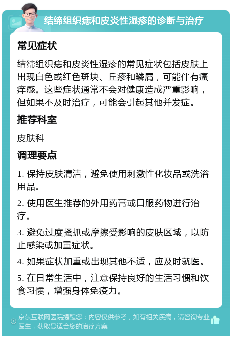 结缔组织痣和皮炎性湿疹的诊断与治疗 常见症状 结缔组织痣和皮炎性湿疹的常见症状包括皮肤上出现白色或红色斑块、丘疹和鳞屑，可能伴有瘙痒感。这些症状通常不会对健康造成严重影响，但如果不及时治疗，可能会引起其他并发症。 推荐科室 皮肤科 调理要点 1. 保持皮肤清洁，避免使用刺激性化妆品或洗浴用品。 2. 使用医生推荐的外用药膏或口服药物进行治疗。 3. 避免过度搔抓或摩擦受影响的皮肤区域，以防止感染或加重症状。 4. 如果症状加重或出现其他不适，应及时就医。 5. 在日常生活中，注意保持良好的生活习惯和饮食习惯，增强身体免疫力。