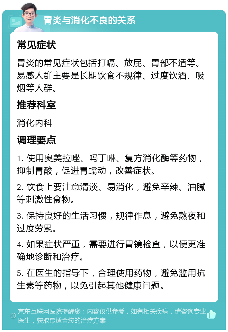 胃炎与消化不良的关系 常见症状 胃炎的常见症状包括打嗝、放屁、胃部不适等。易感人群主要是长期饮食不规律、过度饮酒、吸烟等人群。 推荐科室 消化内科 调理要点 1. 使用奥美拉唑、吗丁啉、复方消化酶等药物，抑制胃酸，促进胃蠕动，改善症状。 2. 饮食上要注意清淡、易消化，避免辛辣、油腻等刺激性食物。 3. 保持良好的生活习惯，规律作息，避免熬夜和过度劳累。 4. 如果症状严重，需要进行胃镜检查，以便更准确地诊断和治疗。 5. 在医生的指导下，合理使用药物，避免滥用抗生素等药物，以免引起其他健康问题。