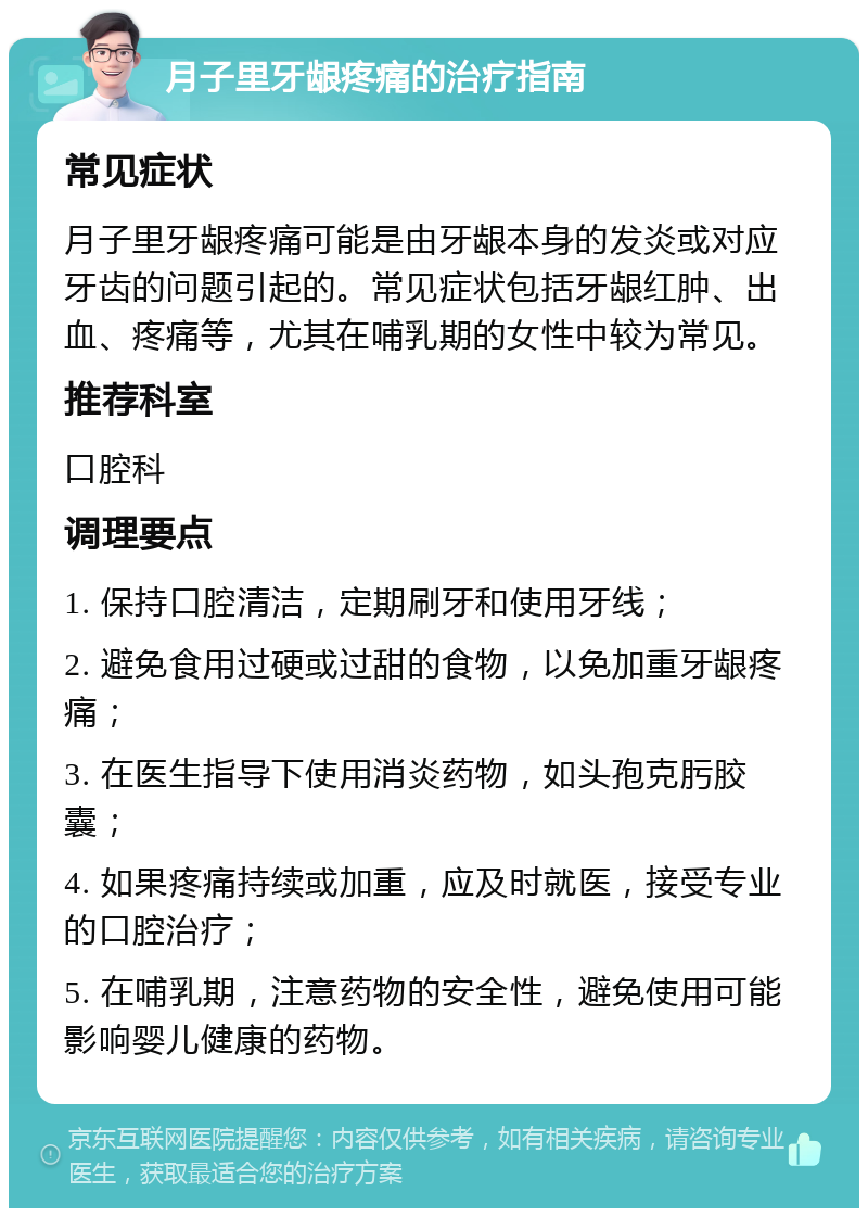 月子里牙龈疼痛的治疗指南 常见症状 月子里牙龈疼痛可能是由牙龈本身的发炎或对应牙齿的问题引起的。常见症状包括牙龈红肿、出血、疼痛等，尤其在哺乳期的女性中较为常见。 推荐科室 口腔科 调理要点 1. 保持口腔清洁，定期刷牙和使用牙线； 2. 避免食用过硬或过甜的食物，以免加重牙龈疼痛； 3. 在医生指导下使用消炎药物，如头孢克肟胶囊； 4. 如果疼痛持续或加重，应及时就医，接受专业的口腔治疗； 5. 在哺乳期，注意药物的安全性，避免使用可能影响婴儿健康的药物。