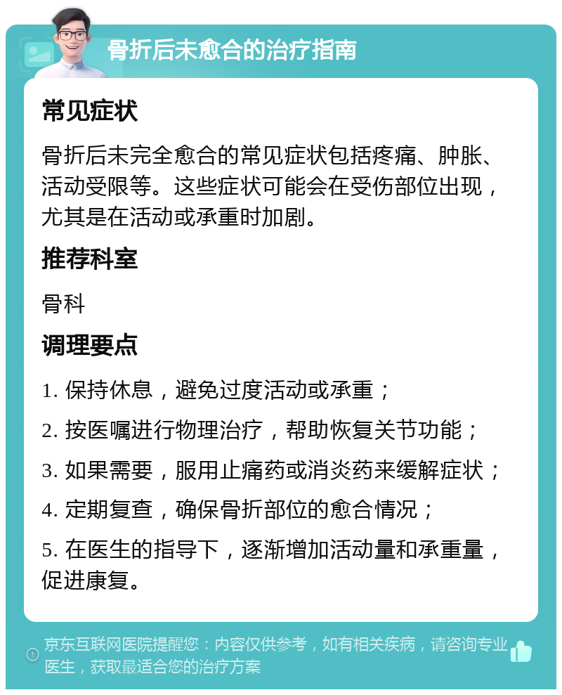 骨折后未愈合的治疗指南 常见症状 骨折后未完全愈合的常见症状包括疼痛、肿胀、活动受限等。这些症状可能会在受伤部位出现，尤其是在活动或承重时加剧。 推荐科室 骨科 调理要点 1. 保持休息，避免过度活动或承重； 2. 按医嘱进行物理治疗，帮助恢复关节功能； 3. 如果需要，服用止痛药或消炎药来缓解症状； 4. 定期复查，确保骨折部位的愈合情况； 5. 在医生的指导下，逐渐增加活动量和承重量，促进康复。