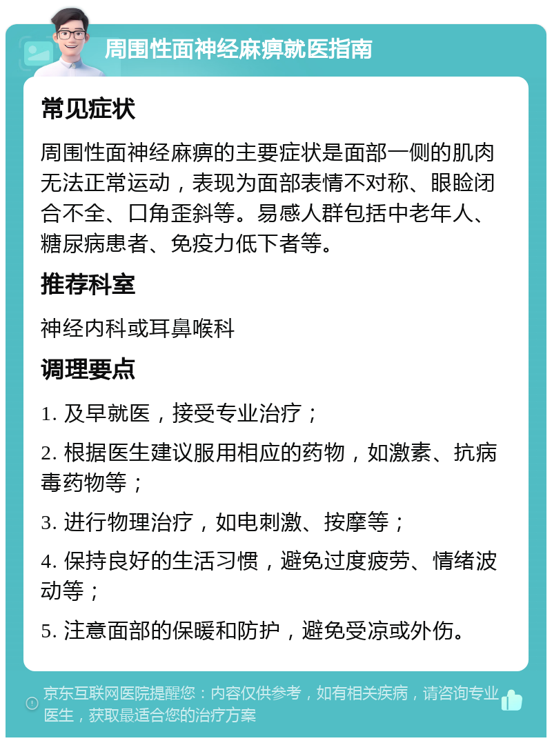 周围性面神经麻痹就医指南 常见症状 周围性面神经麻痹的主要症状是面部一侧的肌肉无法正常运动，表现为面部表情不对称、眼睑闭合不全、口角歪斜等。易感人群包括中老年人、糖尿病患者、免疫力低下者等。 推荐科室 神经内科或耳鼻喉科 调理要点 1. 及早就医，接受专业治疗； 2. 根据医生建议服用相应的药物，如激素、抗病毒药物等； 3. 进行物理治疗，如电刺激、按摩等； 4. 保持良好的生活习惯，避免过度疲劳、情绪波动等； 5. 注意面部的保暖和防护，避免受凉或外伤。