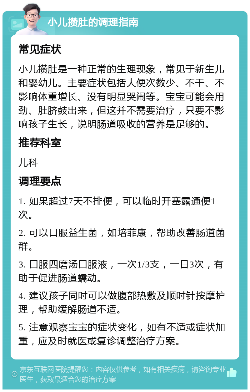 小儿攒肚的调理指南 常见症状 小儿攒肚是一种正常的生理现象，常见于新生儿和婴幼儿。主要症状包括大便次数少、不干、不影响体重增长、没有明显哭闹等。宝宝可能会用劲、肚脐鼓出来，但这并不需要治疗，只要不影响孩子生长，说明肠道吸收的营养是足够的。 推荐科室 儿科 调理要点 1. 如果超过7天不排便，可以临时开塞露通便1次。 2. 可以口服益生菌，如培菲康，帮助改善肠道菌群。 3. 口服四磨汤口服液，一次1/3支，一日3次，有助于促进肠道蠕动。 4. 建议孩子同时可以做腹部热敷及顺时针按摩护理，帮助缓解肠道不适。 5. 注意观察宝宝的症状变化，如有不适或症状加重，应及时就医或复诊调整治疗方案。