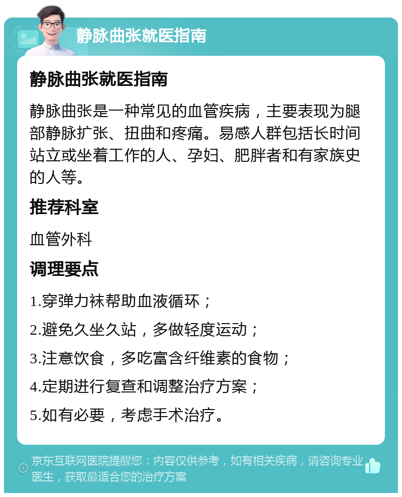 静脉曲张就医指南 静脉曲张就医指南 静脉曲张是一种常见的血管疾病，主要表现为腿部静脉扩张、扭曲和疼痛。易感人群包括长时间站立或坐着工作的人、孕妇、肥胖者和有家族史的人等。 推荐科室 血管外科 调理要点 1.穿弹力袜帮助血液循环； 2.避免久坐久站，多做轻度运动； 3.注意饮食，多吃富含纤维素的食物； 4.定期进行复查和调整治疗方案； 5.如有必要，考虑手术治疗。