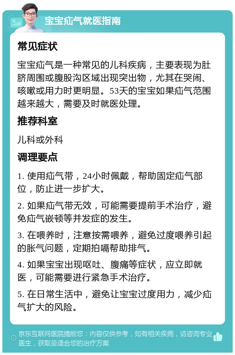 宝宝疝气就医指南 常见症状 宝宝疝气是一种常见的儿科疾病，主要表现为肚脐周围或腹股沟区域出现突出物，尤其在哭闹、咳嗽或用力时更明显。53天的宝宝如果疝气范围越来越大，需要及时就医处理。 推荐科室 儿科或外科 调理要点 1. 使用疝气带，24小时佩戴，帮助固定疝气部位，防止进一步扩大。 2. 如果疝气带无效，可能需要提前手术治疗，避免疝气嵌顿等并发症的发生。 3. 在喂养时，注意按需喂养，避免过度喂养引起的胀气问题，定期拍嗝帮助排气。 4. 如果宝宝出现呕吐、腹痛等症状，应立即就医，可能需要进行紧急手术治疗。 5. 在日常生活中，避免让宝宝过度用力，减少疝气扩大的风险。