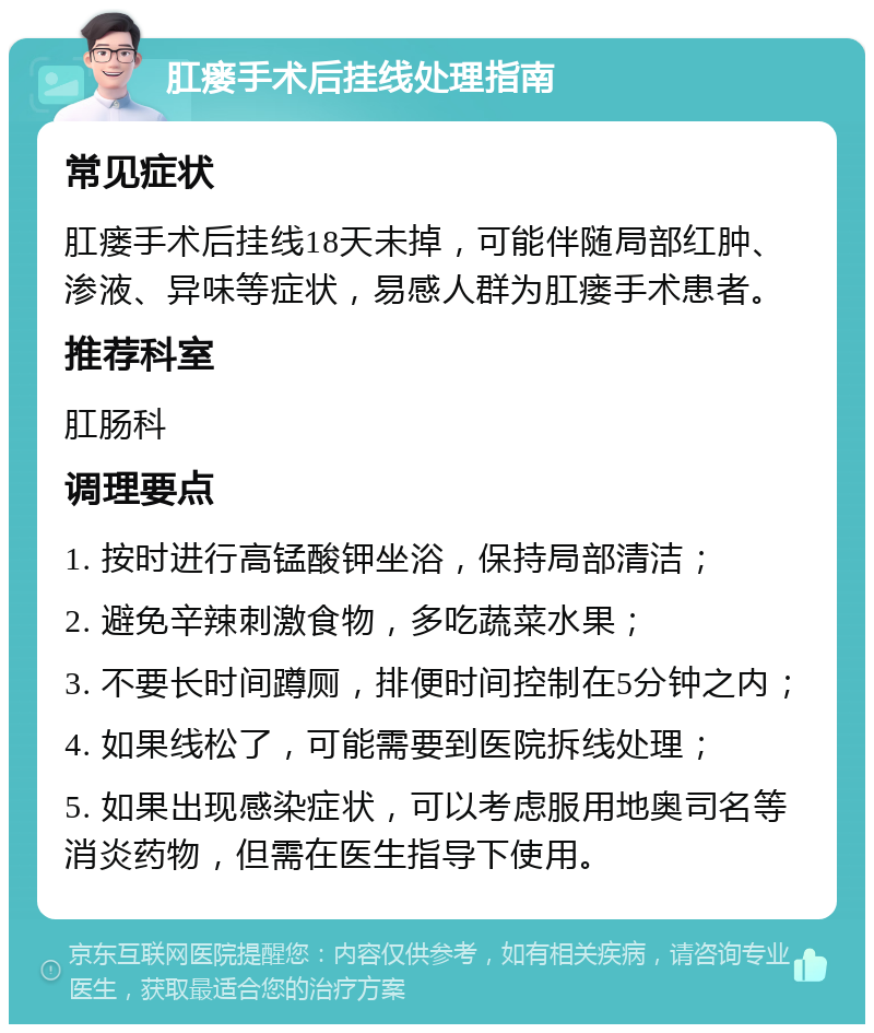 肛瘘手术后挂线处理指南 常见症状 肛瘘手术后挂线18天未掉，可能伴随局部红肿、渗液、异味等症状，易感人群为肛瘘手术患者。 推荐科室 肛肠科 调理要点 1. 按时进行高锰酸钾坐浴，保持局部清洁； 2. 避免辛辣刺激食物，多吃蔬菜水果； 3. 不要长时间蹲厕，排便时间控制在5分钟之内； 4. 如果线松了，可能需要到医院拆线处理； 5. 如果出现感染症状，可以考虑服用地奥司名等消炎药物，但需在医生指导下使用。