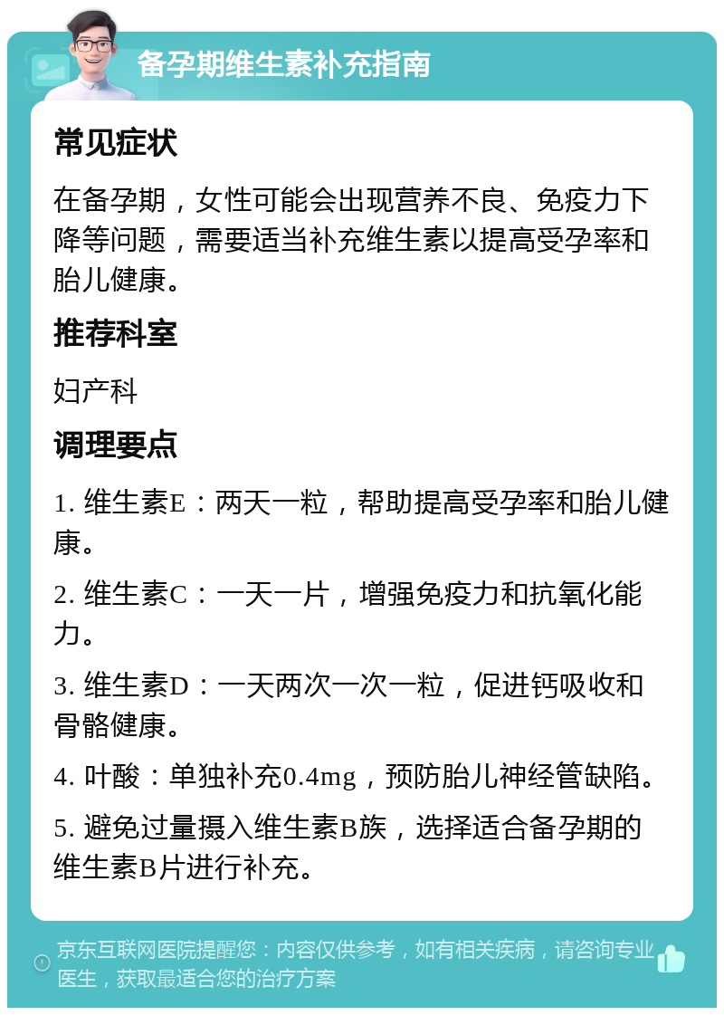 备孕期维生素补充指南 常见症状 在备孕期，女性可能会出现营养不良、免疫力下降等问题，需要适当补充维生素以提高受孕率和胎儿健康。 推荐科室 妇产科 调理要点 1. 维生素E：两天一粒，帮助提高受孕率和胎儿健康。 2. 维生素C：一天一片，增强免疫力和抗氧化能力。 3. 维生素D：一天两次一次一粒，促进钙吸收和骨骼健康。 4. 叶酸：单独补充0.4mg，预防胎儿神经管缺陷。 5. 避免过量摄入维生素B族，选择适合备孕期的维生素B片进行补充。