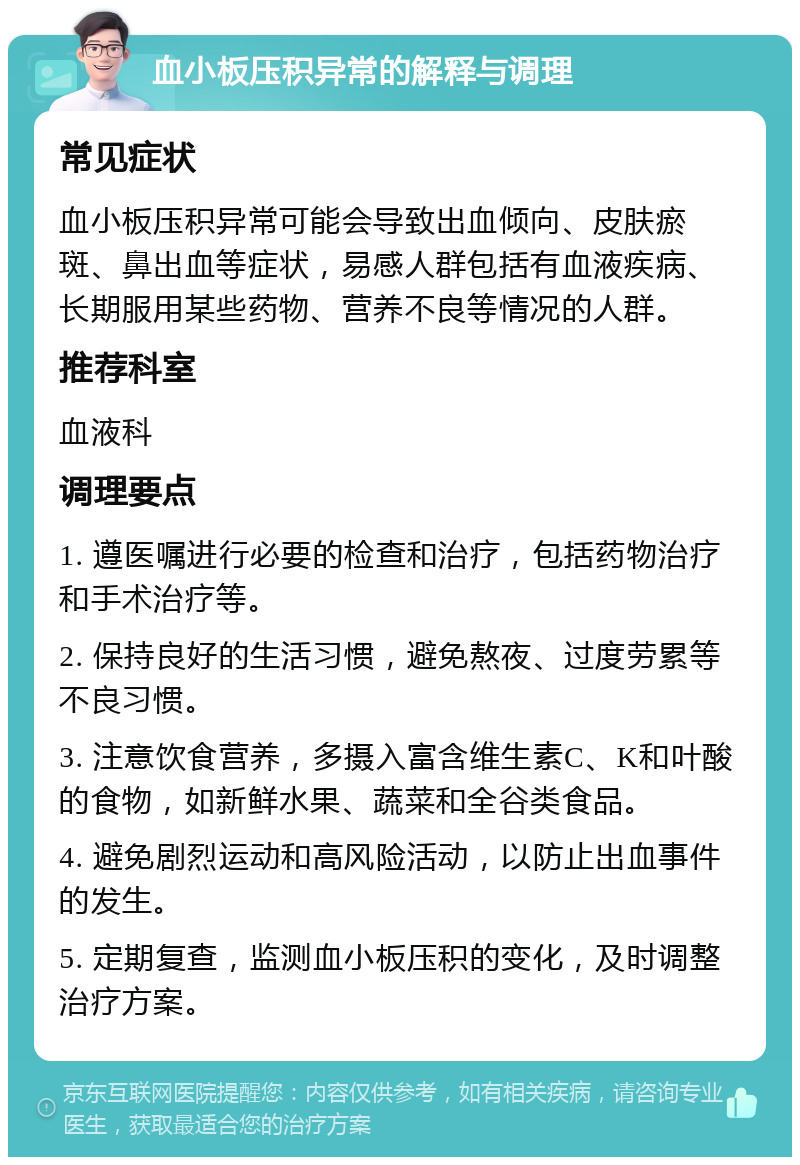 血小板压积异常的解释与调理 常见症状 血小板压积异常可能会导致出血倾向、皮肤瘀斑、鼻出血等症状，易感人群包括有血液疾病、长期服用某些药物、营养不良等情况的人群。 推荐科室 血液科 调理要点 1. 遵医嘱进行必要的检查和治疗，包括药物治疗和手术治疗等。 2. 保持良好的生活习惯，避免熬夜、过度劳累等不良习惯。 3. 注意饮食营养，多摄入富含维生素C、K和叶酸的食物，如新鲜水果、蔬菜和全谷类食品。 4. 避免剧烈运动和高风险活动，以防止出血事件的发生。 5. 定期复查，监测血小板压积的变化，及时调整治疗方案。