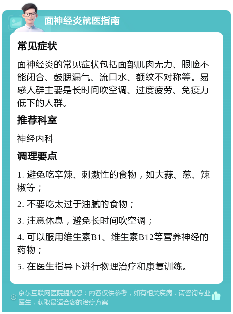 面神经炎就医指南 常见症状 面神经炎的常见症状包括面部肌肉无力、眼睑不能闭合、鼓腮漏气、流口水、额纹不对称等。易感人群主要是长时间吹空调、过度疲劳、免疫力低下的人群。 推荐科室 神经内科 调理要点 1. 避免吃辛辣、刺激性的食物，如大蒜、葱、辣椒等； 2. 不要吃太过于油腻的食物； 3. 注意休息，避免长时间吹空调； 4. 可以服用维生素B1、维生素B12等营养神经的药物； 5. 在医生指导下进行物理治疗和康复训练。