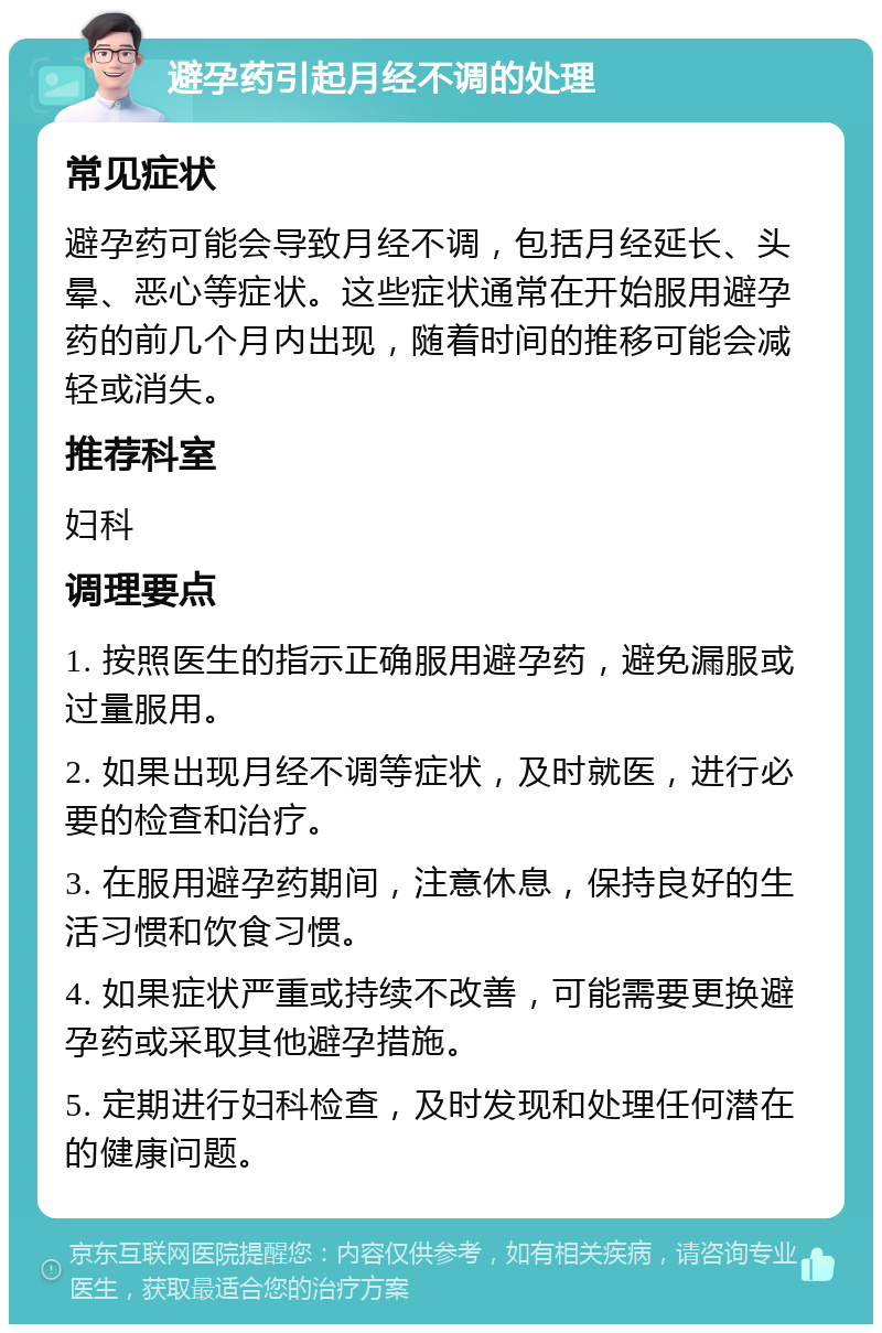 避孕药引起月经不调的处理 常见症状 避孕药可能会导致月经不调，包括月经延长、头晕、恶心等症状。这些症状通常在开始服用避孕药的前几个月内出现，随着时间的推移可能会减轻或消失。 推荐科室 妇科 调理要点 1. 按照医生的指示正确服用避孕药，避免漏服或过量服用。 2. 如果出现月经不调等症状，及时就医，进行必要的检查和治疗。 3. 在服用避孕药期间，注意休息，保持良好的生活习惯和饮食习惯。 4. 如果症状严重或持续不改善，可能需要更换避孕药或采取其他避孕措施。 5. 定期进行妇科检查，及时发现和处理任何潜在的健康问题。