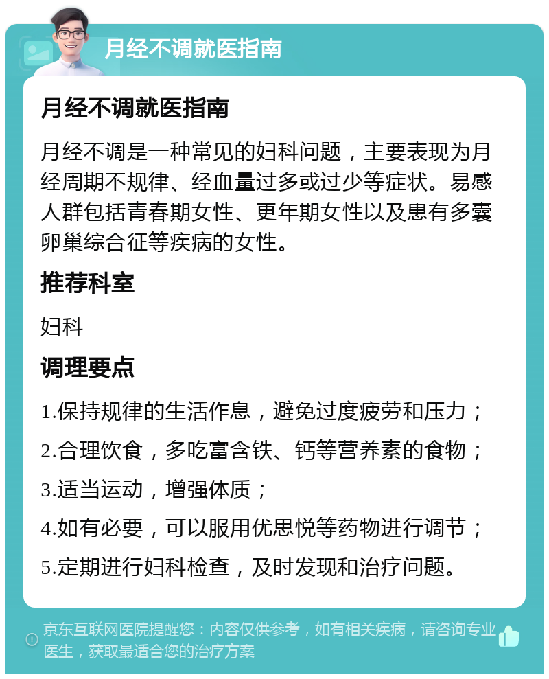 月经不调就医指南 月经不调就医指南 月经不调是一种常见的妇科问题，主要表现为月经周期不规律、经血量过多或过少等症状。易感人群包括青春期女性、更年期女性以及患有多囊卵巢综合征等疾病的女性。 推荐科室 妇科 调理要点 1.保持规律的生活作息，避免过度疲劳和压力； 2.合理饮食，多吃富含铁、钙等营养素的食物； 3.适当运动，增强体质； 4.如有必要，可以服用优思悦等药物进行调节； 5.定期进行妇科检查，及时发现和治疗问题。