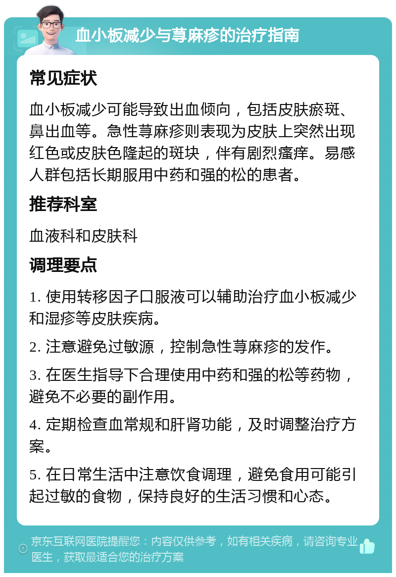 血小板减少与荨麻疹的治疗指南 常见症状 血小板减少可能导致出血倾向，包括皮肤瘀斑、鼻出血等。急性荨麻疹则表现为皮肤上突然出现红色或皮肤色隆起的斑块，伴有剧烈瘙痒。易感人群包括长期服用中药和强的松的患者。 推荐科室 血液科和皮肤科 调理要点 1. 使用转移因子口服液可以辅助治疗血小板减少和湿疹等皮肤疾病。 2. 注意避免过敏源，控制急性荨麻疹的发作。 3. 在医生指导下合理使用中药和强的松等药物，避免不必要的副作用。 4. 定期检查血常规和肝肾功能，及时调整治疗方案。 5. 在日常生活中注意饮食调理，避免食用可能引起过敏的食物，保持良好的生活习惯和心态。