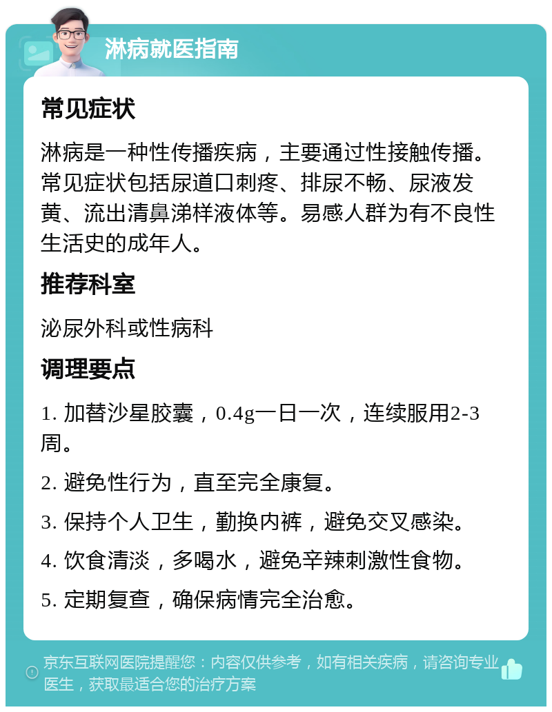 淋病就医指南 常见症状 淋病是一种性传播疾病，主要通过性接触传播。常见症状包括尿道口刺疼、排尿不畅、尿液发黄、流出清鼻涕样液体等。易感人群为有不良性生活史的成年人。 推荐科室 泌尿外科或性病科 调理要点 1. 加替沙星胶囊，0.4g一日一次，连续服用2-3周。 2. 避免性行为，直至完全康复。 3. 保持个人卫生，勤换内裤，避免交叉感染。 4. 饮食清淡，多喝水，避免辛辣刺激性食物。 5. 定期复查，确保病情完全治愈。