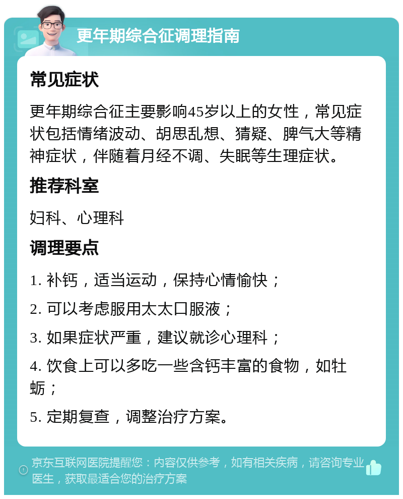 更年期综合征调理指南 常见症状 更年期综合征主要影响45岁以上的女性，常见症状包括情绪波动、胡思乱想、猜疑、脾气大等精神症状，伴随着月经不调、失眠等生理症状。 推荐科室 妇科、心理科 调理要点 1. 补钙，适当运动，保持心情愉快； 2. 可以考虑服用太太口服液； 3. 如果症状严重，建议就诊心理科； 4. 饮食上可以多吃一些含钙丰富的食物，如牡蛎； 5. 定期复查，调整治疗方案。