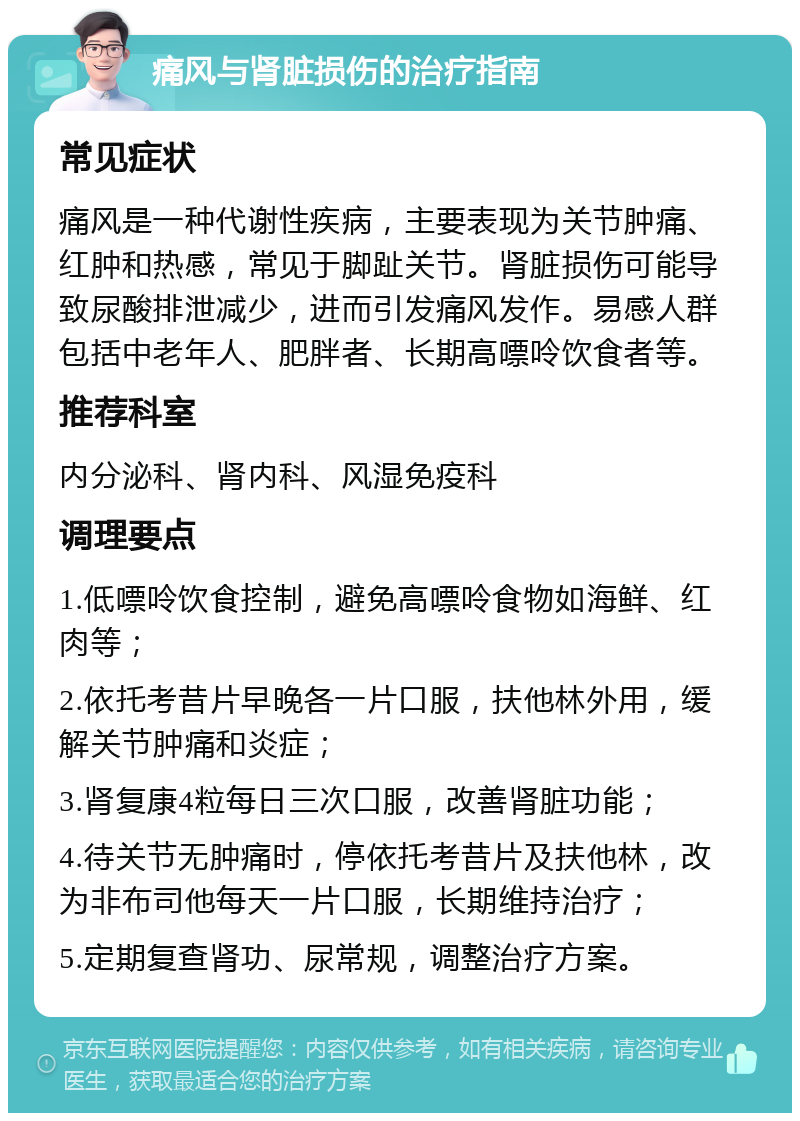 痛风与肾脏损伤的治疗指南 常见症状 痛风是一种代谢性疾病，主要表现为关节肿痛、红肿和热感，常见于脚趾关节。肾脏损伤可能导致尿酸排泄减少，进而引发痛风发作。易感人群包括中老年人、肥胖者、长期高嘌呤饮食者等。 推荐科室 内分泌科、肾内科、风湿免疫科 调理要点 1.低嘌呤饮食控制，避免高嘌呤食物如海鲜、红肉等； 2.依托考昔片早晚各一片口服，扶他林外用，缓解关节肿痛和炎症； 3.肾复康4粒每日三次口服，改善肾脏功能； 4.待关节无肿痛时，停依托考昔片及扶他林，改为非布司他每天一片口服，长期维持治疗； 5.定期复查肾功、尿常规，调整治疗方案。