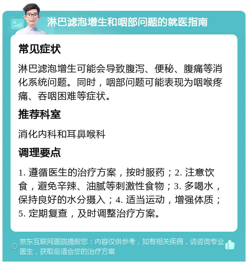 淋巴滤泡增生和咽部问题的就医指南 常见症状 淋巴滤泡增生可能会导致腹泻、便秘、腹痛等消化系统问题。同时，咽部问题可能表现为咽喉疼痛、吞咽困难等症状。 推荐科室 消化内科和耳鼻喉科 调理要点 1. 遵循医生的治疗方案，按时服药；2. 注意饮食，避免辛辣、油腻等刺激性食物；3. 多喝水，保持良好的水分摄入；4. 适当运动，增强体质；5. 定期复查，及时调整治疗方案。