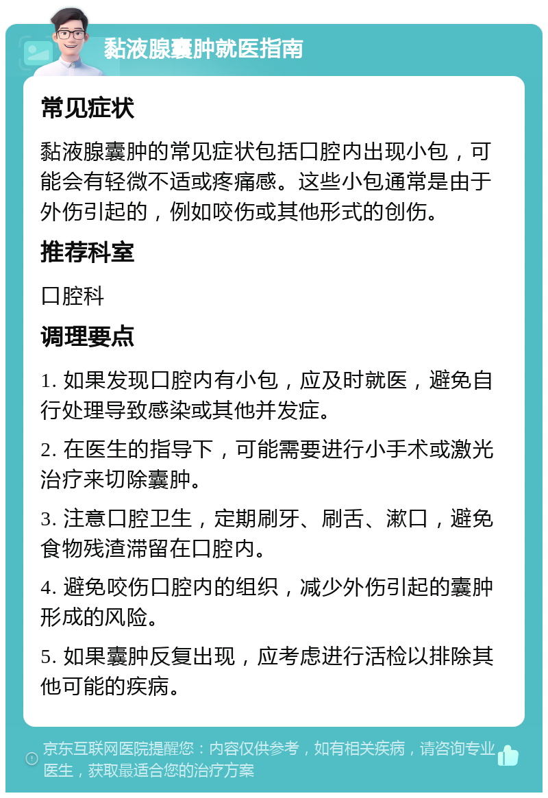 黏液腺囊肿就医指南 常见症状 黏液腺囊肿的常见症状包括口腔内出现小包，可能会有轻微不适或疼痛感。这些小包通常是由于外伤引起的，例如咬伤或其他形式的创伤。 推荐科室 口腔科 调理要点 1. 如果发现口腔内有小包，应及时就医，避免自行处理导致感染或其他并发症。 2. 在医生的指导下，可能需要进行小手术或激光治疗来切除囊肿。 3. 注意口腔卫生，定期刷牙、刷舌、漱口，避免食物残渣滞留在口腔内。 4. 避免咬伤口腔内的组织，减少外伤引起的囊肿形成的风险。 5. 如果囊肿反复出现，应考虑进行活检以排除其他可能的疾病。