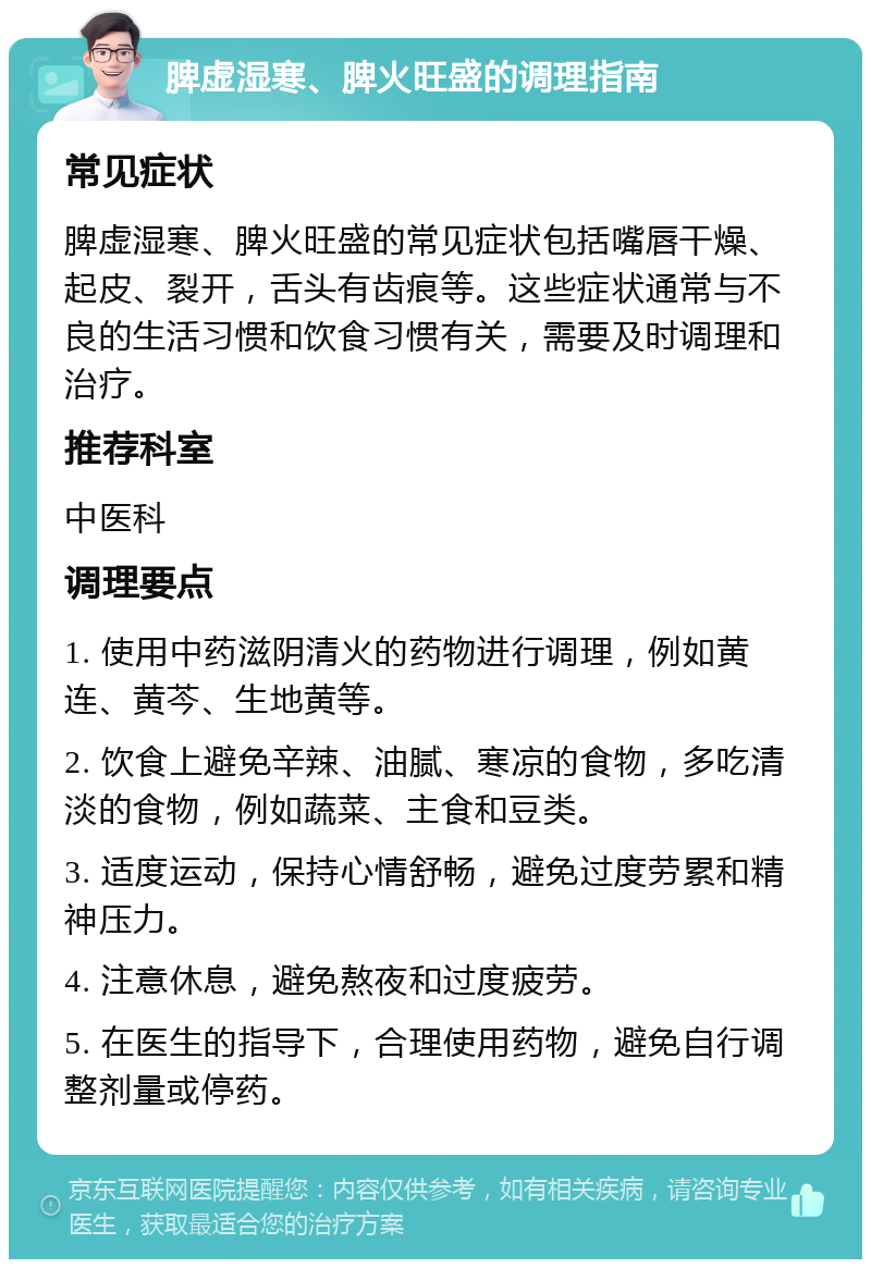 脾虚湿寒、脾火旺盛的调理指南 常见症状 脾虚湿寒、脾火旺盛的常见症状包括嘴唇干燥、起皮、裂开，舌头有齿痕等。这些症状通常与不良的生活习惯和饮食习惯有关，需要及时调理和治疗。 推荐科室 中医科 调理要点 1. 使用中药滋阴清火的药物进行调理，例如黄连、黄芩、生地黄等。 2. 饮食上避免辛辣、油腻、寒凉的食物，多吃清淡的食物，例如蔬菜、主食和豆类。 3. 适度运动，保持心情舒畅，避免过度劳累和精神压力。 4. 注意休息，避免熬夜和过度疲劳。 5. 在医生的指导下，合理使用药物，避免自行调整剂量或停药。