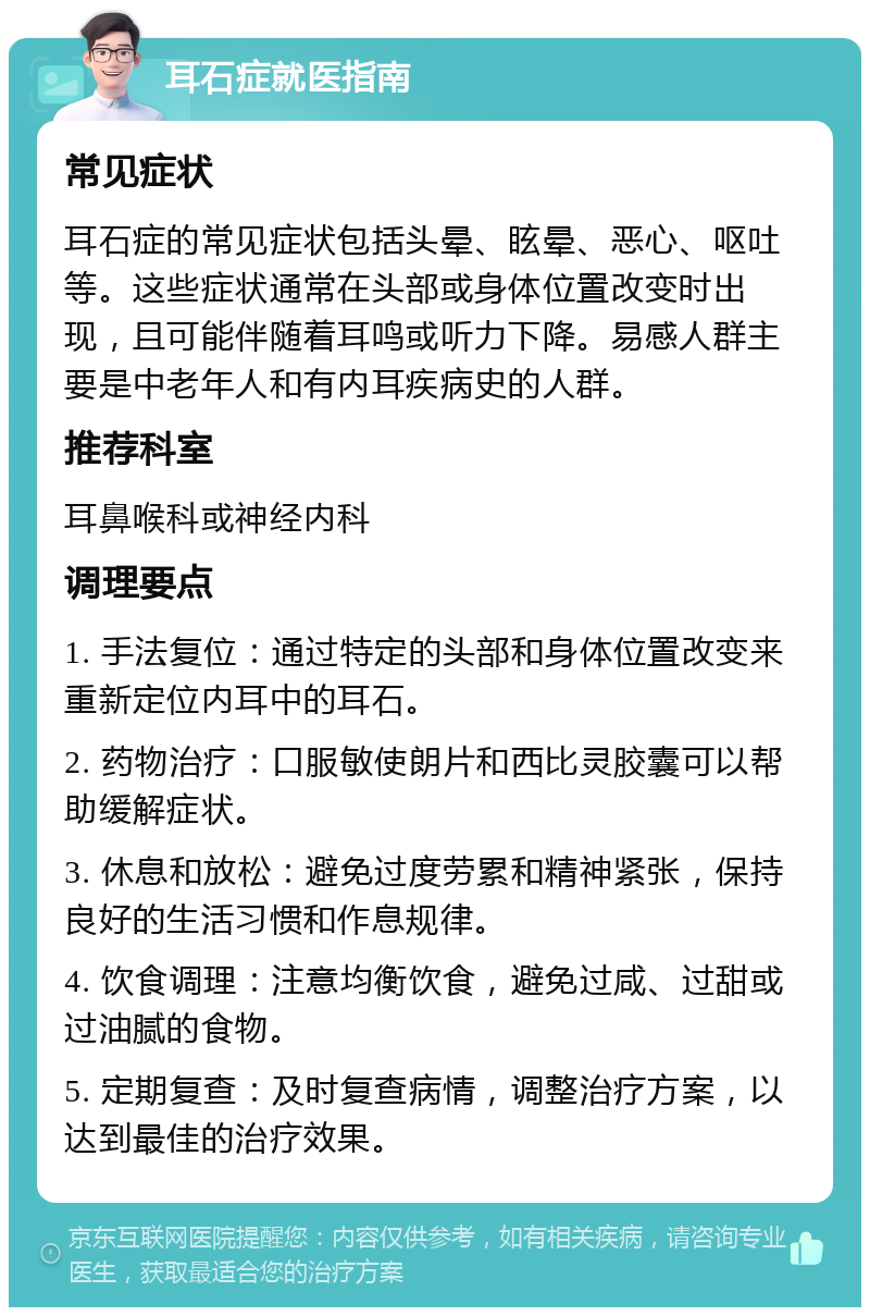 耳石症就医指南 常见症状 耳石症的常见症状包括头晕、眩晕、恶心、呕吐等。这些症状通常在头部或身体位置改变时出现，且可能伴随着耳鸣或听力下降。易感人群主要是中老年人和有内耳疾病史的人群。 推荐科室 耳鼻喉科或神经内科 调理要点 1. 手法复位：通过特定的头部和身体位置改变来重新定位内耳中的耳石。 2. 药物治疗：口服敏使朗片和西比灵胶囊可以帮助缓解症状。 3. 休息和放松：避免过度劳累和精神紧张，保持良好的生活习惯和作息规律。 4. 饮食调理：注意均衡饮食，避免过咸、过甜或过油腻的食物。 5. 定期复查：及时复查病情，调整治疗方案，以达到最佳的治疗效果。